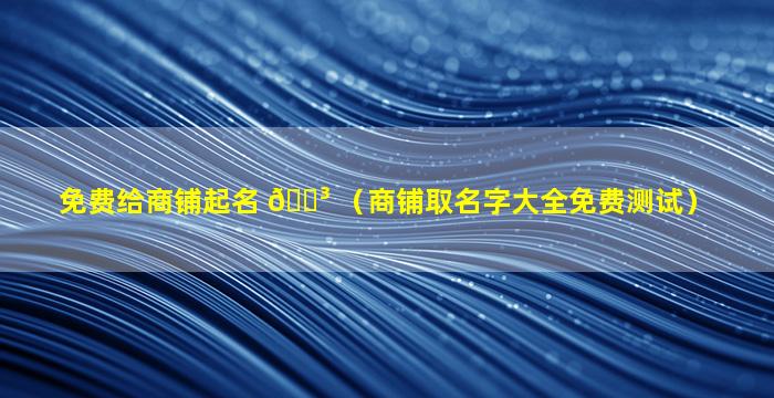 免费给商铺起名 🌳 （商铺取名字大全免费测试）